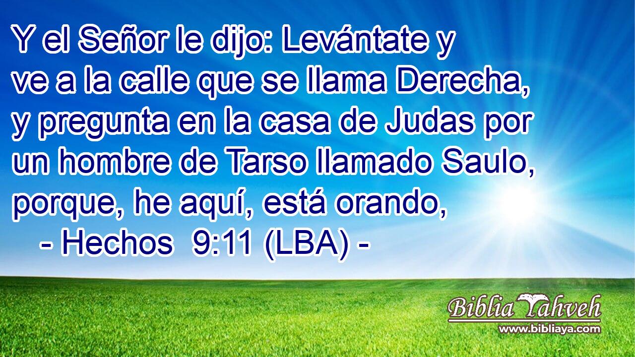 Y el Señor le dijo: Levántate y ve a la calle que se llama Derecha, y pregunta en la casa de Judas por un hombre de Tarso llamado Saulo, porque, he aquí, está orando,