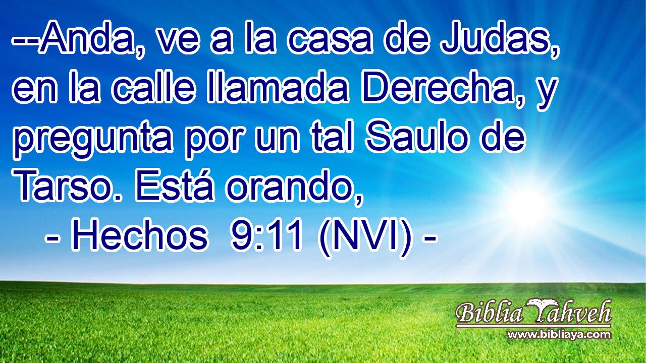  --Anda, ve a la casa de Judas, en la calle llamada Derecha, y pregunta por un tal Saulo de Tarso. Está orando, 