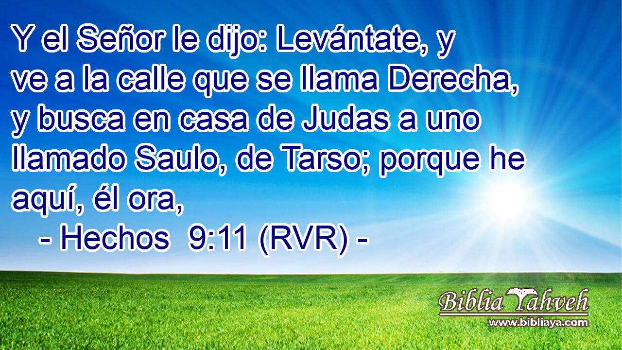Y el Señor le dijo: Levántate, y ve a la calle que se llama Derecha, y busca en casa de Judas a uno llamado Saulo, de Tarso; porque he aquí, él ora,
