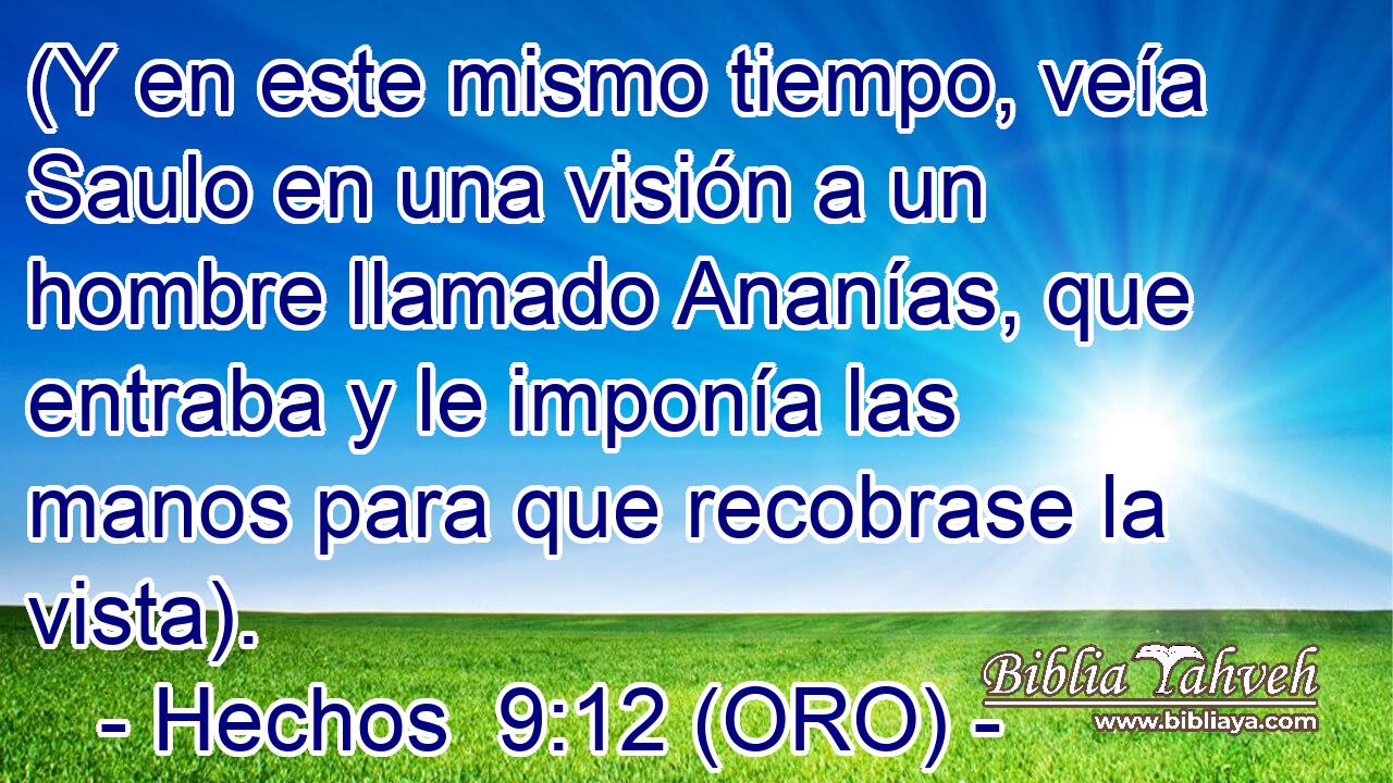  (Y en este mismo tiempo, veía Saulo en una visión a un hombre llamado Ananías, que entraba y le imponía las manos para que recobrase la vista). 