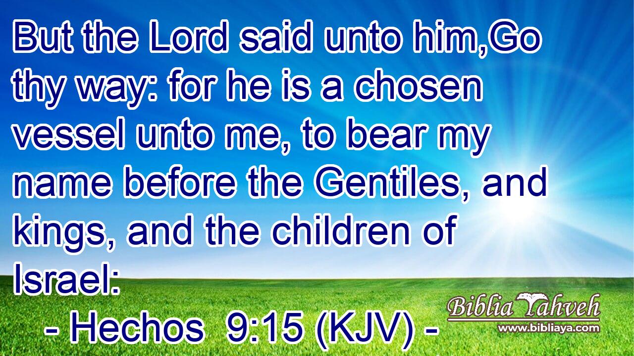 But the Lord said unto him,Go thy way: for he is a chosen vessel unto me, to bear my name before the Gentiles, and kings, and the children of Israel: