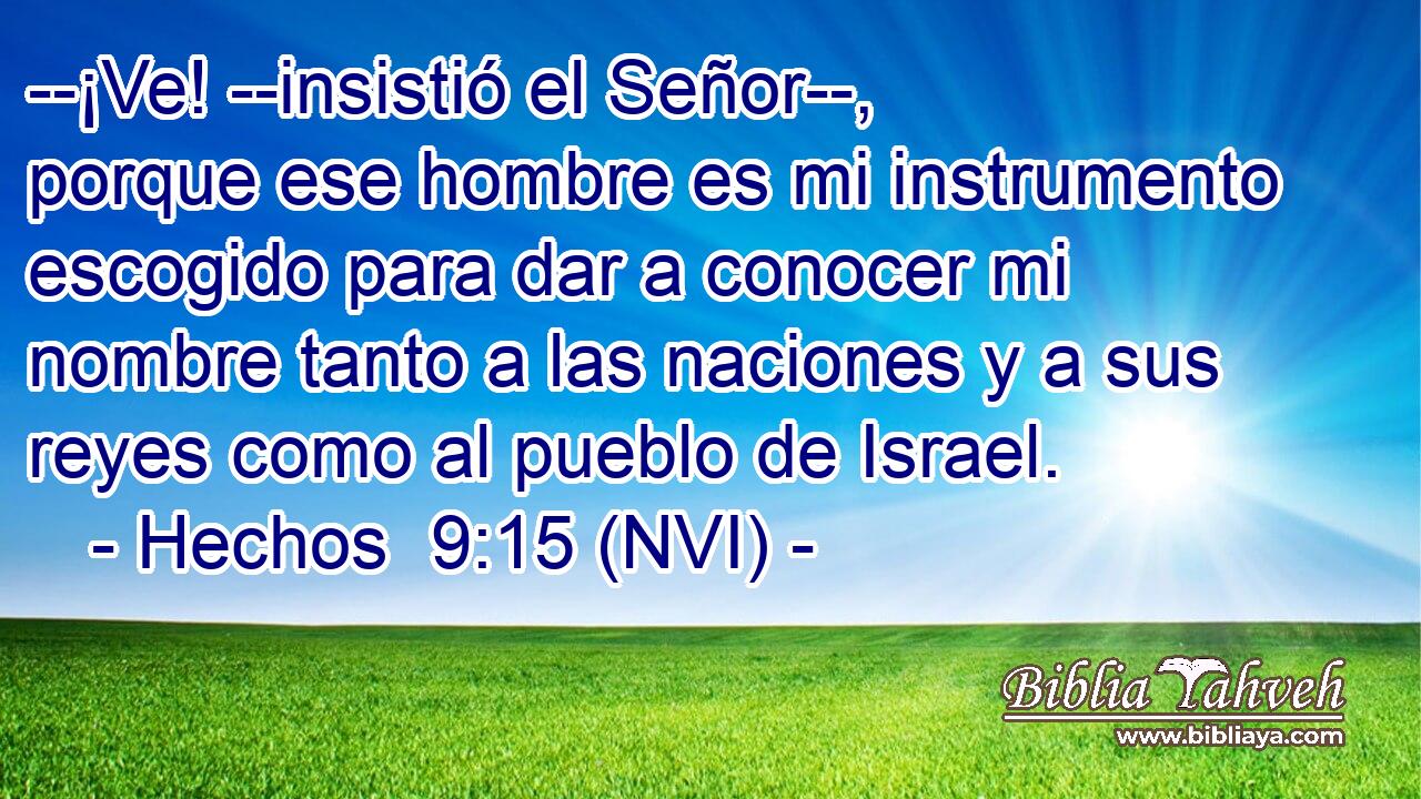  --¡Ve! --insistió el Señor--, porque ese hombre es mi instrumento escogido para dar a conocer mi nombre tanto a las naciones y a sus reyes como al pueblo de Israel. 