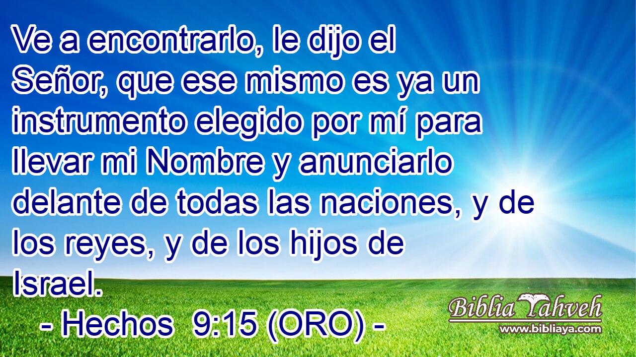  Ve a encontrarlo, le dijo el Señor, que ese mismo es ya un instrumento elegido por mí para llevar mi Nombre y anunciarlo delante de todas las naciones, y de los reyes, y de los hijos de Israel. 