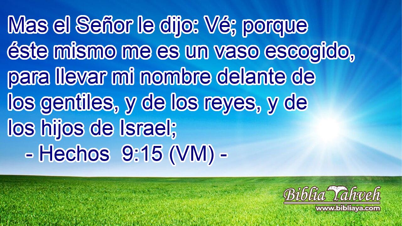  Mas el Señor le dijo: Vé; porque éste mismo me es un vaso escogido, para llevar mi nombre delante de los gentiles, y de los reyes, y de los hijos de Israel; 