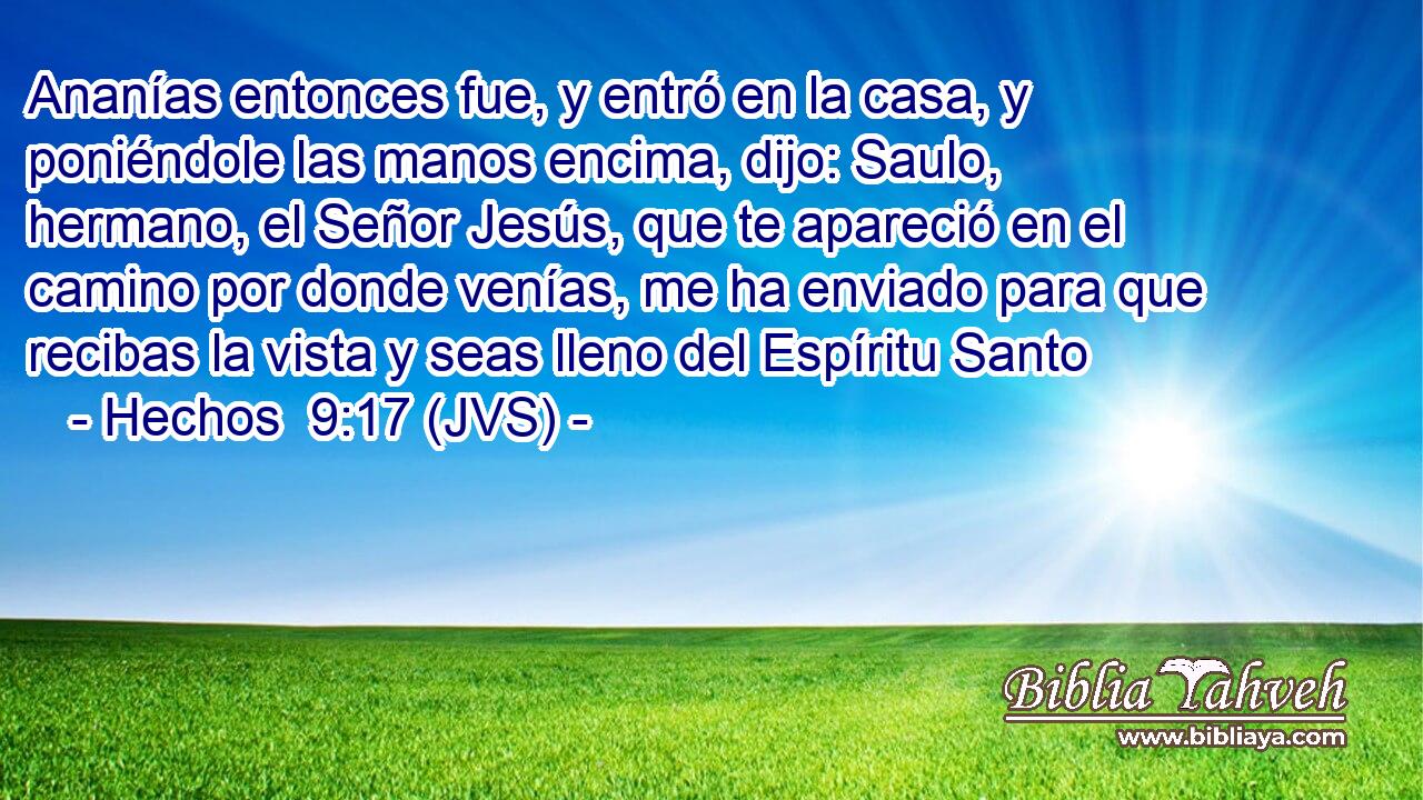 Ananías entonces fue, y entró en la casa, y poniéndole las manos encima, dijo: Saulo, hermano, el Señor Jesús, que te apareció en el camino por donde venías, me ha enviado para que recibas la vista y seas lleno del Espíritu Santo