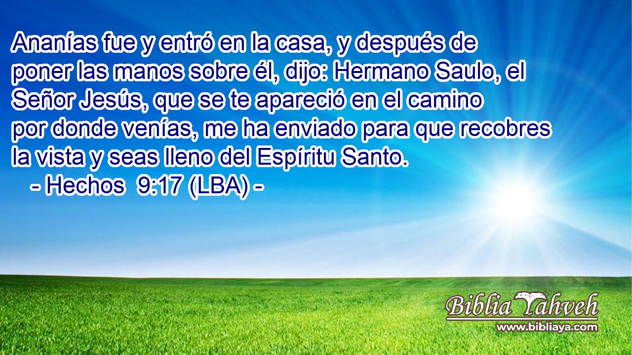 Ananías fue y entró en la casa, y después de poner las manos sobre él, dijo: Hermano Saulo, el Señor Jesús, que se te apareció en el camino por donde venías, me ha enviado para que recobres la vista y seas lleno del Espíritu Santo.