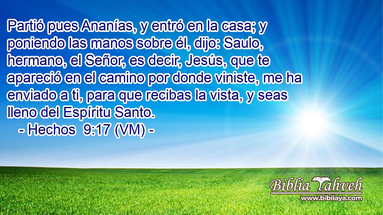  Partió pues Ananías, y entró en la casa; y poniendo las manos sobre él, dijo: Saulo, hermano, el Señor, es decir, Jesús, que te apareció en el camino por donde viniste, me ha enviado a ti, para que recibas la vista, y seas lleno del Espíritu Santo. 