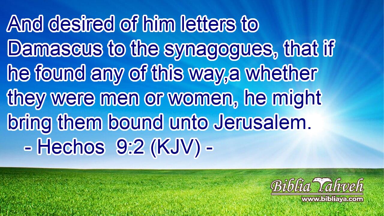 And desired of him letters to Damascus to the synagogues, that if he found any of this way,a whether they were men or women, he might bring them bound unto Jerusalem.