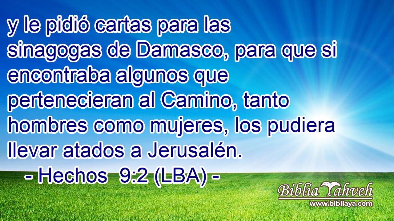 y le pidió cartas para las sinagogas de Damasco, para que si encontraba algunos que pertenecieran al Camino, tanto hombres como mujeres, los pudiera llevar atados a Jerusalén.