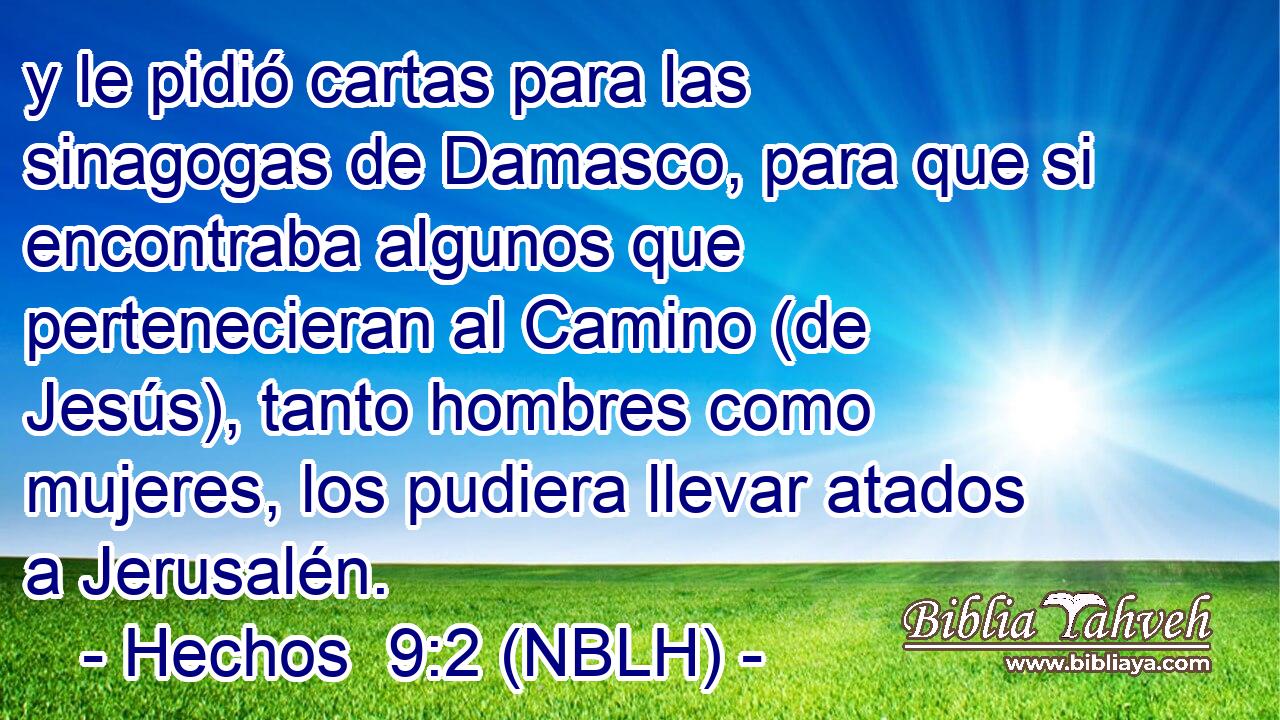  y le pidió cartas para las sinagogas de Damasco, para que si encontraba algunos que pertenecieran al Camino (de Jesús), tanto hombres como mujeres, los pudiera llevar atados a Jerusalén. 