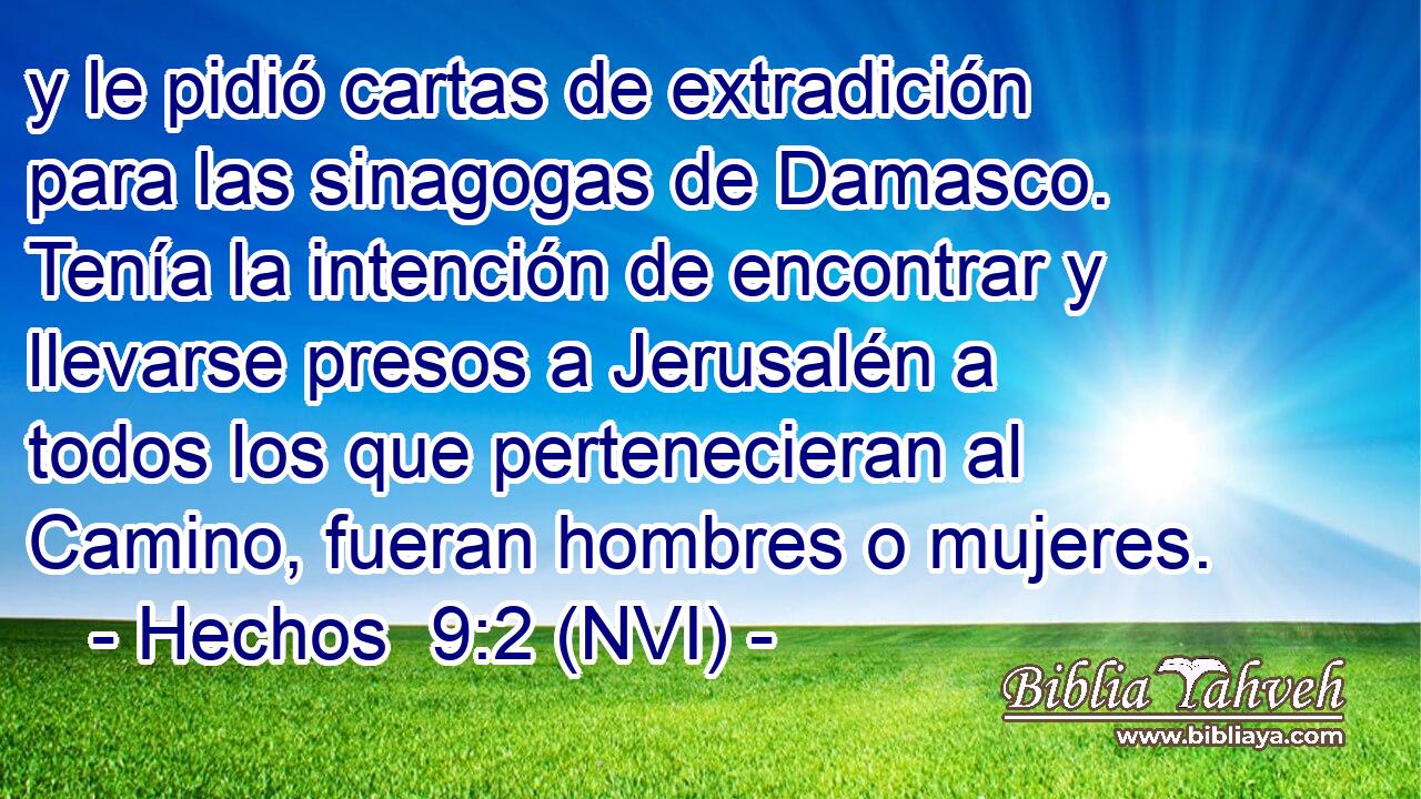  y le pidió cartas de extradición para las sinagogas de Damasco. Tenía la intención de encontrar y llevarse presos a Jerusalén a todos los que pertenecieran al Camino, fueran hombres o mujeres. 