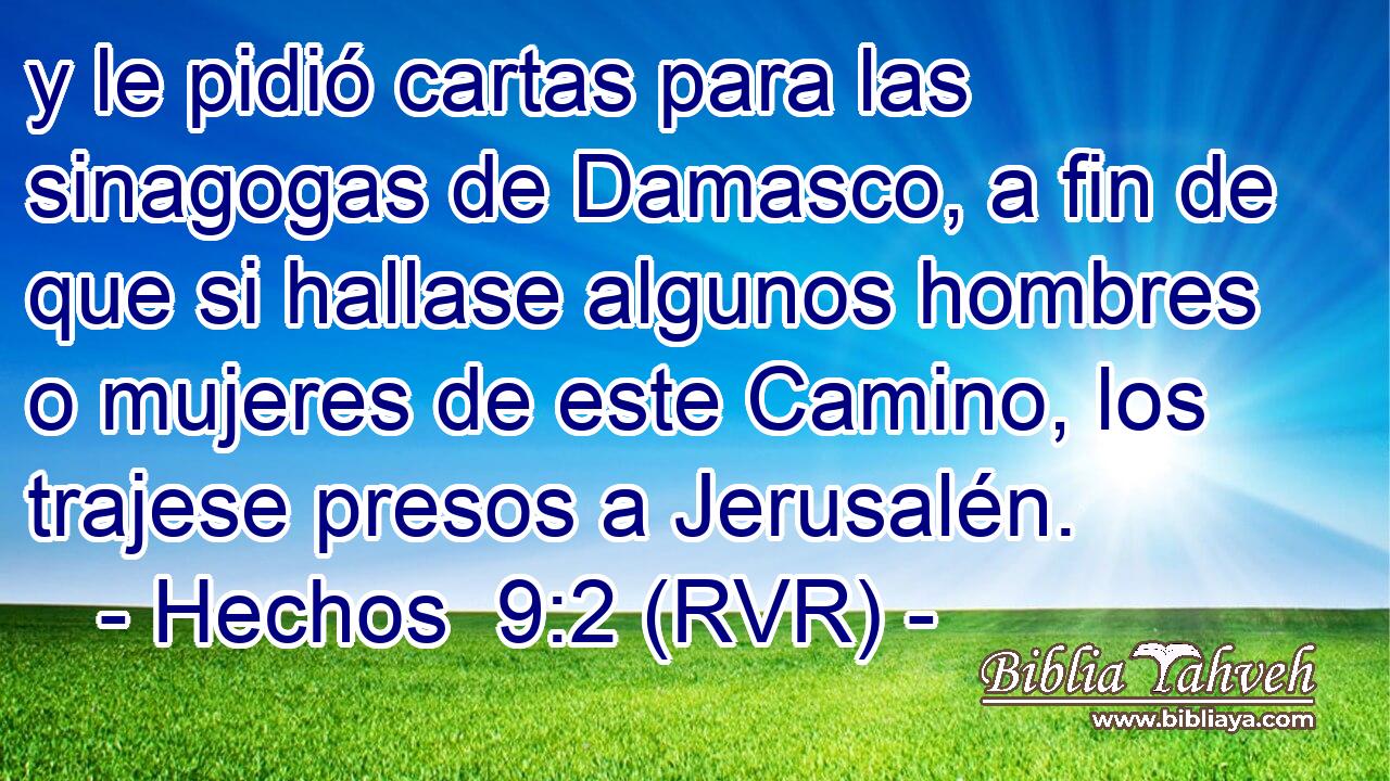 y le pidió cartas para las sinagogas de Damasco, a fin de que si hallase algunos hombres o mujeres de este Camino, los trajese presos a Jerusalén.