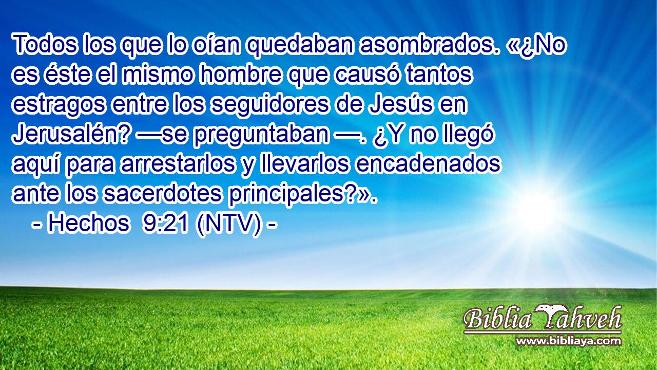 Todos los que lo oían quedaban asombrados. «¿No es éste el mismo hombre que causó tantos estragos entre los seguidores de Jesús en Jerusalén? —se preguntaban —. ¿Y no llegó aquí para arrestarlos y llevarlos encadenados ante los sacerdotes principales?».