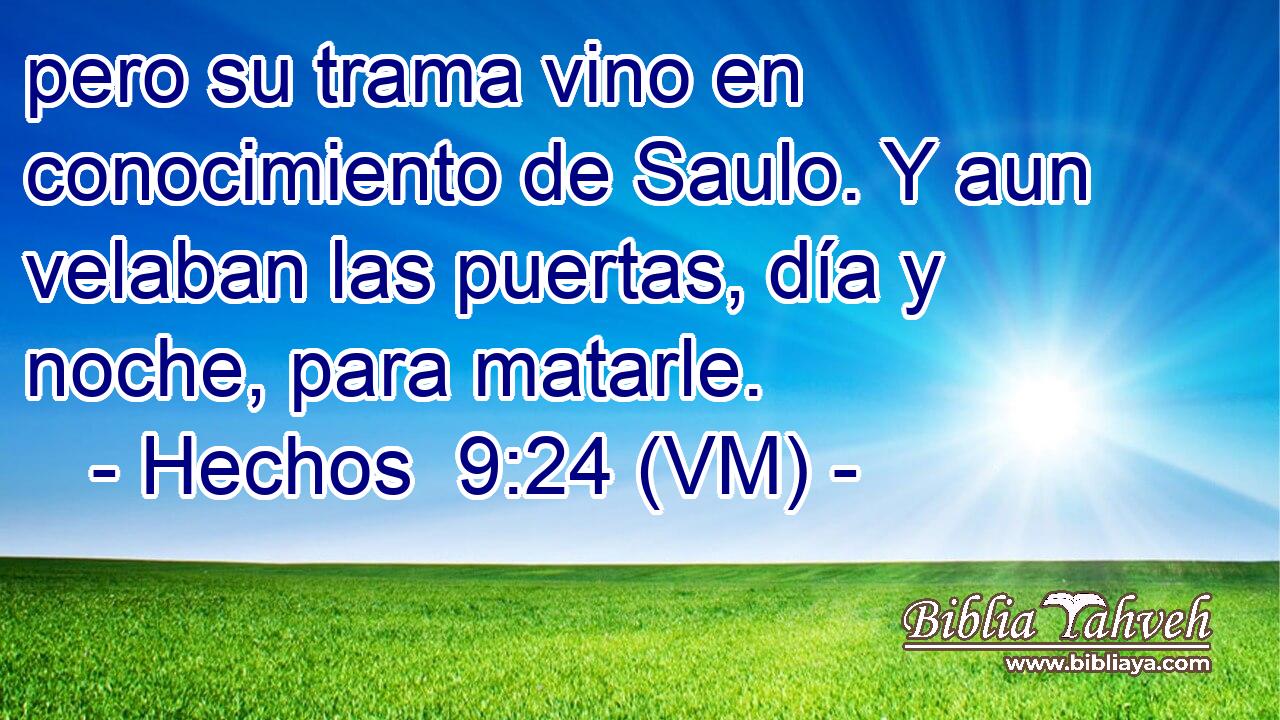  pero su trama vino en conocimiento de Saulo. Y aun velaban las puertas, día y noche, para matarle. 