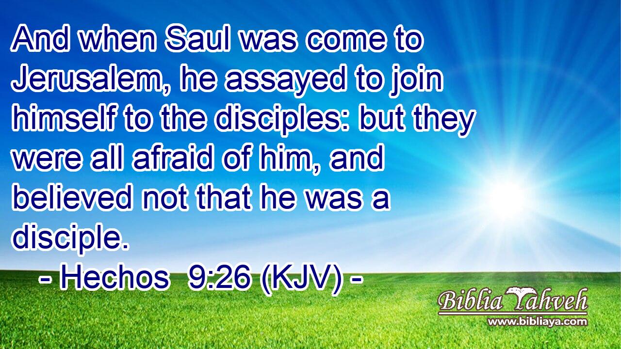 And when Saul was come to Jerusalem, he assayed to join himself to the disciples: but they were all afraid of him, and believed not that he was a disciple.
