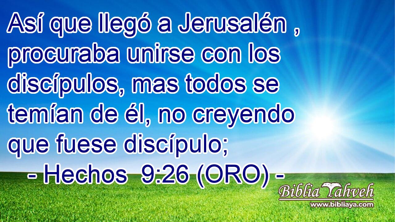  Así que llegó a Jerusalén , procuraba unirse con los discípulos, mas todos se temían de él, no creyendo que fuese discípulo; 