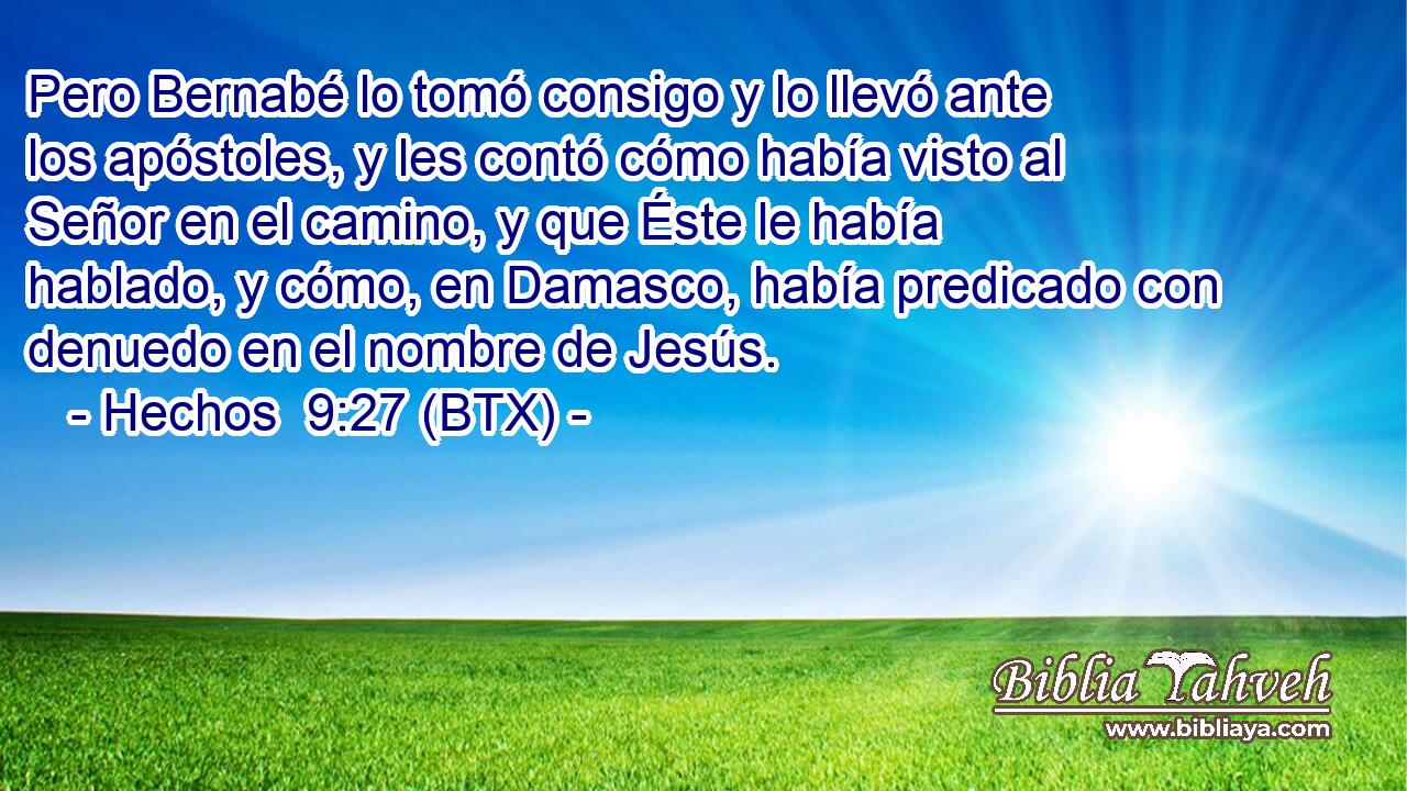Pero Bernabé lo tomó consigo y lo llevó ante los apóstoles, y les contó cómo había visto al Señor en el camino, y que Éste le había hablado, y cómo, en Damasco, había predicado con denuedo en el nombre de Jesús.