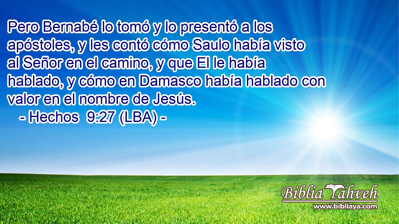 Pero Bernabé lo tomó y lo presentó a los apóstoles, y les contó cómo Saulo había visto al Señor en el camino, y que El le había hablado, y cómo en Damasco había hablado con valor en el nombre de Jesús.