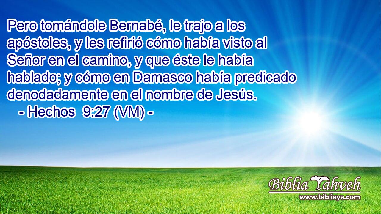  Pero tomándole Bernabé, le trajo a los apóstoles, y les refirió cómo había visto al Señor en el camino, y que éste le había hablado; y cómo en Damasco había predicado denodadamente en el nombre de Jesús. 