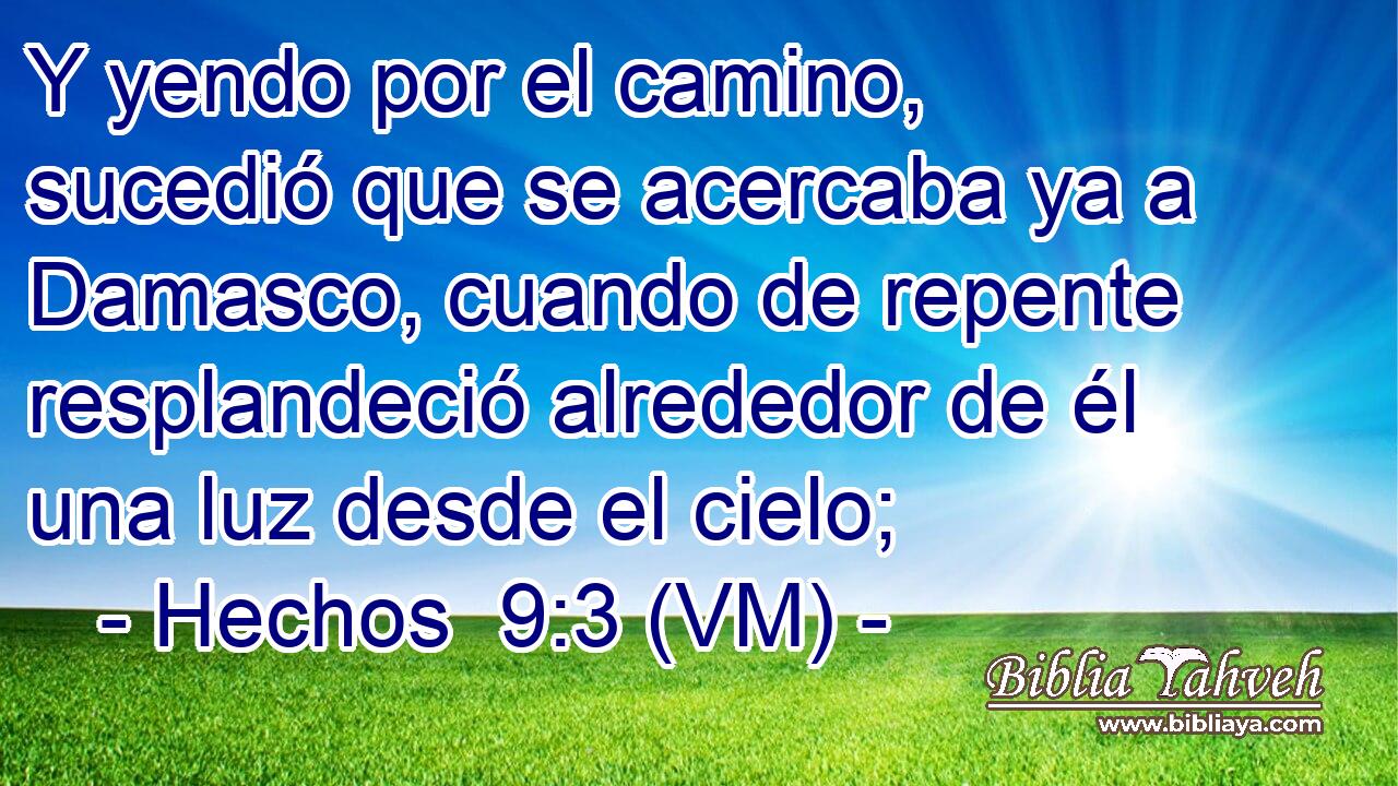 Y yendo por el camino, sucedió que se acercaba ya a Damasco, cuando de repente resplandeció alrededor de él una luz desde el cielo; 