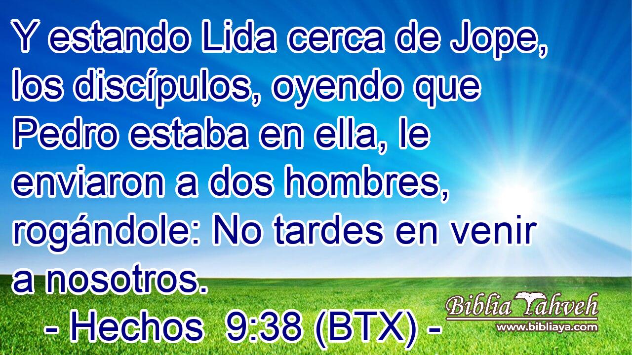 Y estando Lida cerca de Jope, los discípulos, oyendo que Pedro estaba en ella, le enviaron a dos hombres, rogándole: No tardes en venir a nosotros.