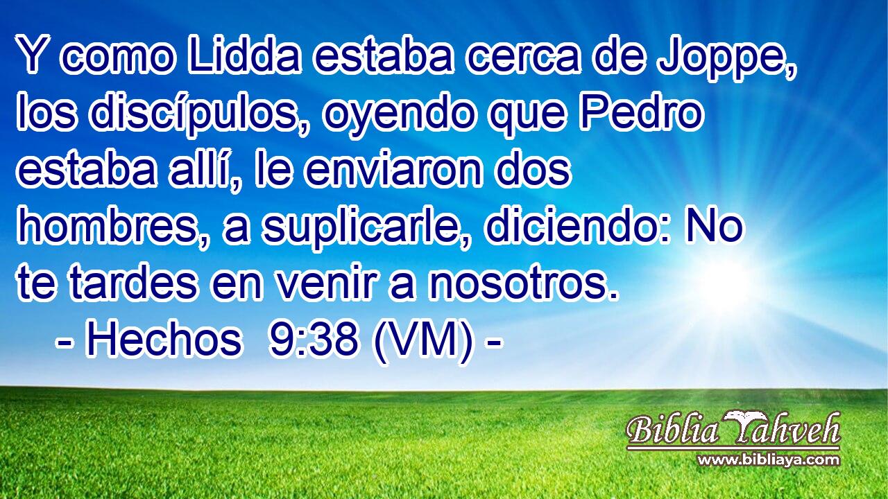  Y como Lidda estaba cerca de Joppe, los discípulos, oyendo que Pedro estaba allí, le enviaron dos hombres, a suplicarle, diciendo: No te tardes en venir a nosotros. 