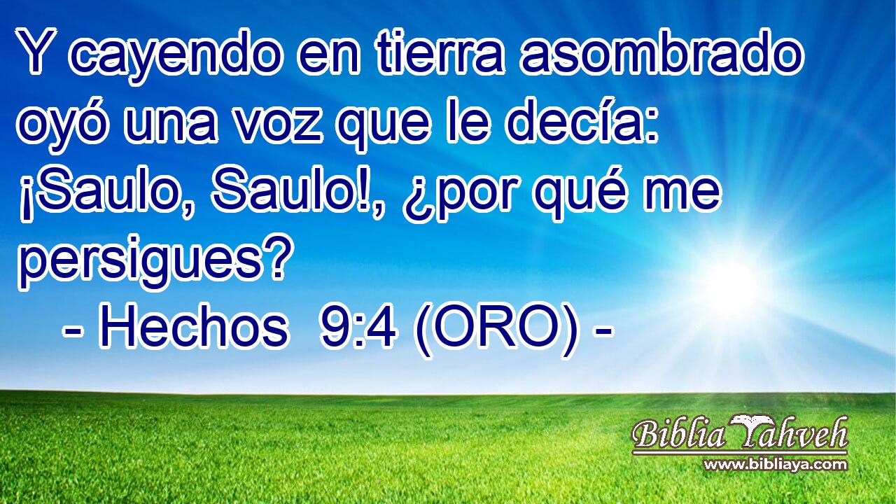  Y cayendo en tierra asombrado oyó una voz que le decía: ¡Saulo, Saulo!, ¿por qué me persigues? 