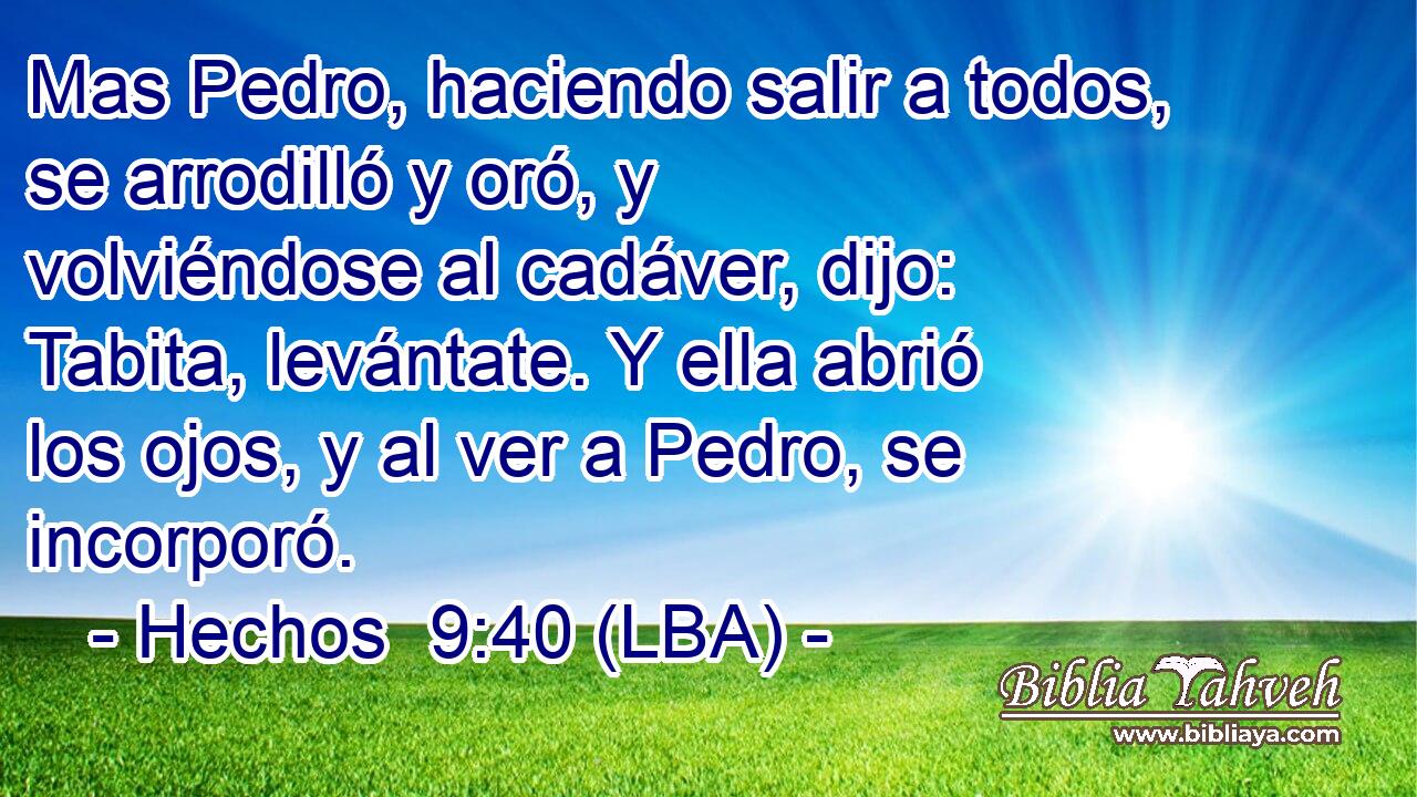 Mas Pedro, haciendo salir a todos, se arrodilló y oró, y volviéndose al cadáver, dijo: Tabita, levántate. Y ella abrió los ojos, y al ver a Pedro, se incorporó.