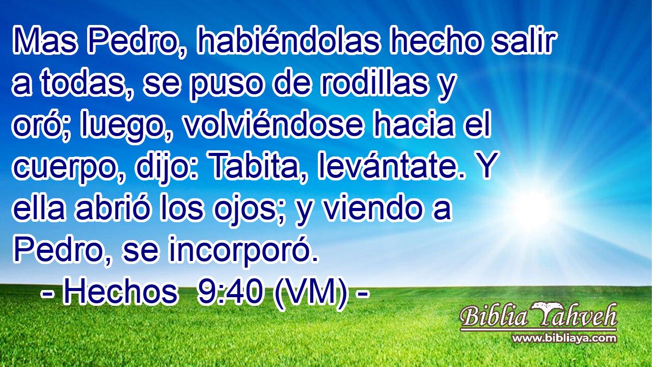  Mas Pedro, habiéndolas hecho salir a todas, se puso de rodillas y oró; luego, volviéndose hacia el cuerpo, dijo: Tabita, levántate. Y ella abrió los ojos; y viendo a Pedro, se incorporó. 