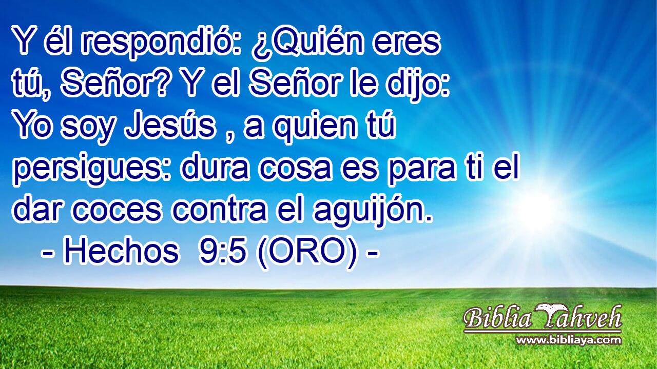  Y él respondió: ¿Quién eres tú, Señor? Y el Señor le dijo: Yo soy Jesús , a quien tú persigues: dura cosa es para ti el dar coces contra el aguijón. 