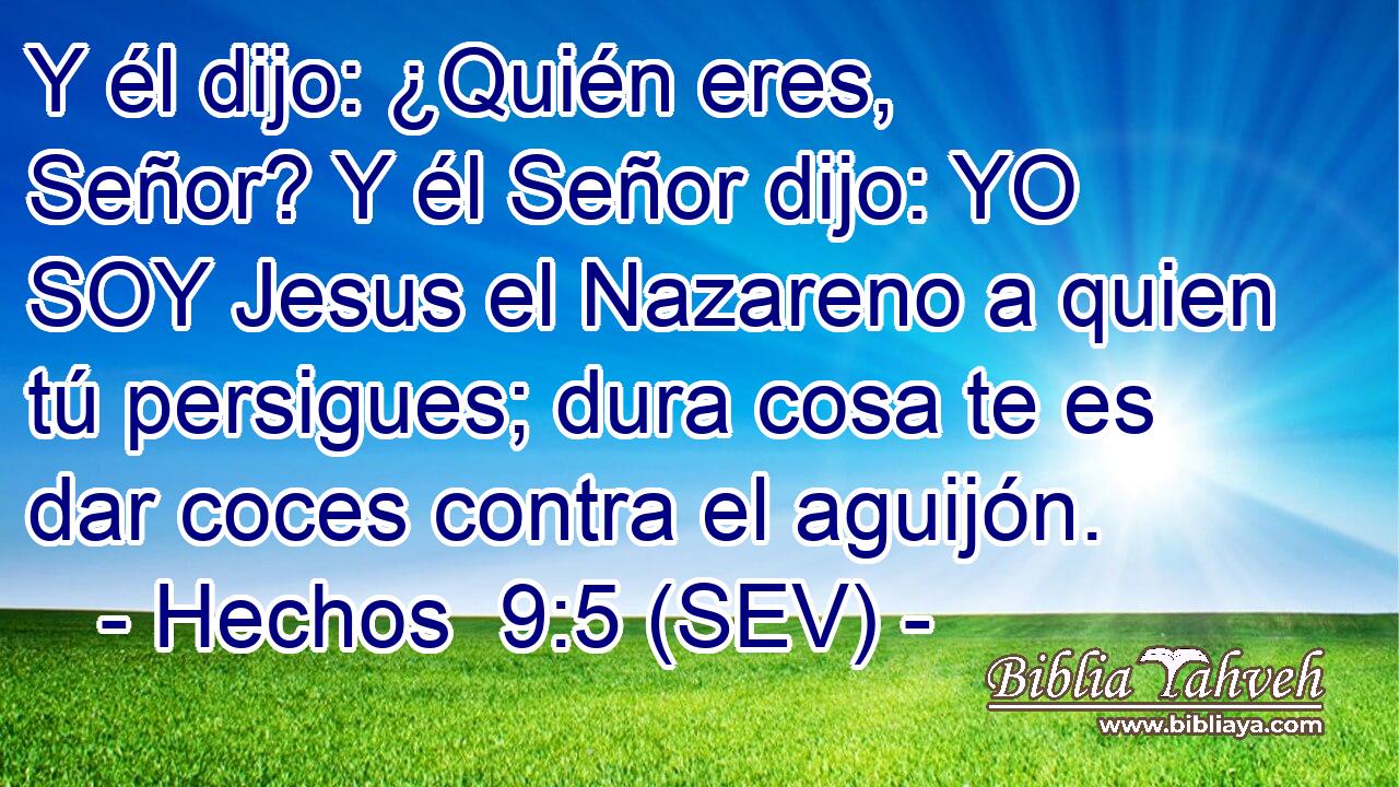 Y él dijo: ¿Quién eres, Señor? Y él Señor dijo: YO SOY Jesus el Nazareno a quien tú persigues; dura cosa te es dar coces contra el aguijón.