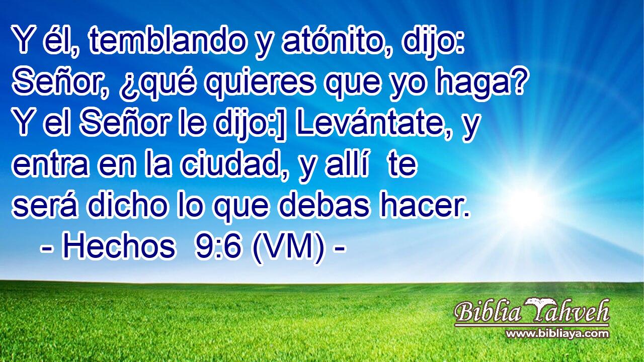  Y él, temblando y atónito, dijo: Señor, ¿qué quieres que yo haga? Y el Señor le dijo:] Levántate, y entra en la ciudad, y allí  te será dicho lo que debas hacer. 