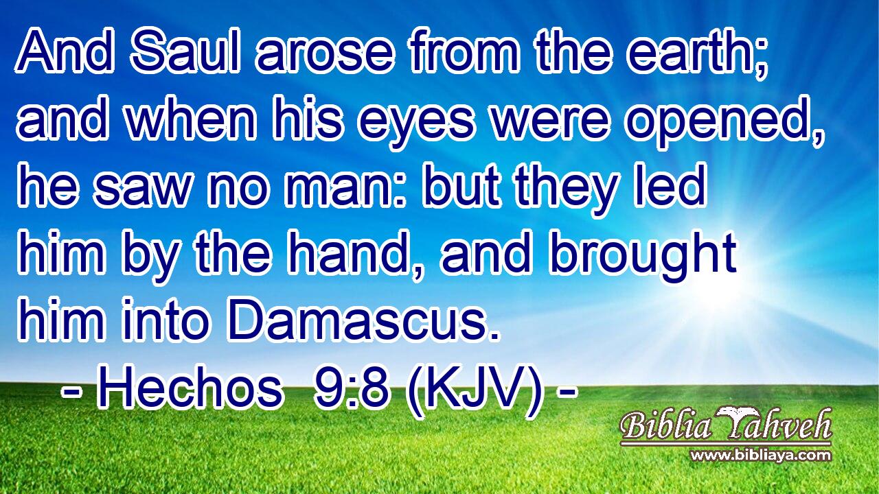 And Saul arose from the earth; and when his eyes were opened, he saw no man: but they led him by the hand, and brought him into Damascus.