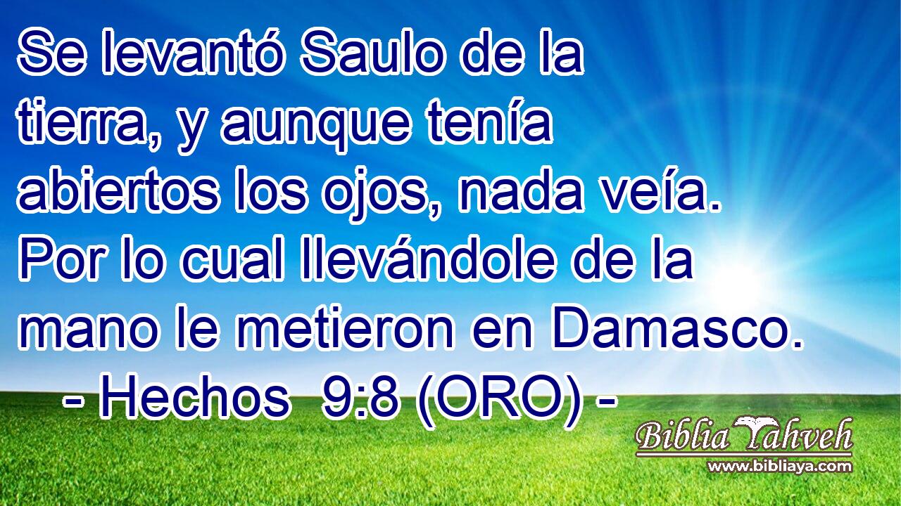  Se levantó Saulo de la tierra, y aunque tenía abiertos los ojos, nada veía. Por lo cual llevándole de la mano le metieron en Damasco. 