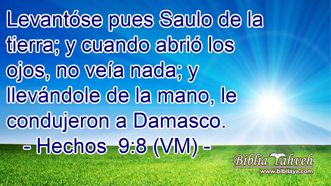  Levantóse pues Saulo de la tierra; y cuando abrió los ojos, no veía nada; y llevándole de la mano, le condujeron a Damasco. 