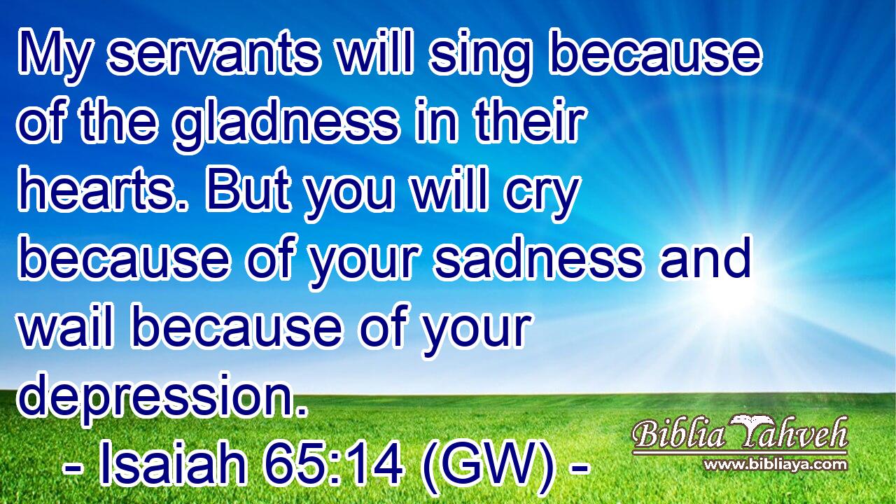  My servants will sing because of the gladness in their hearts. But you will cry because of your sadness and wail because of your depression.