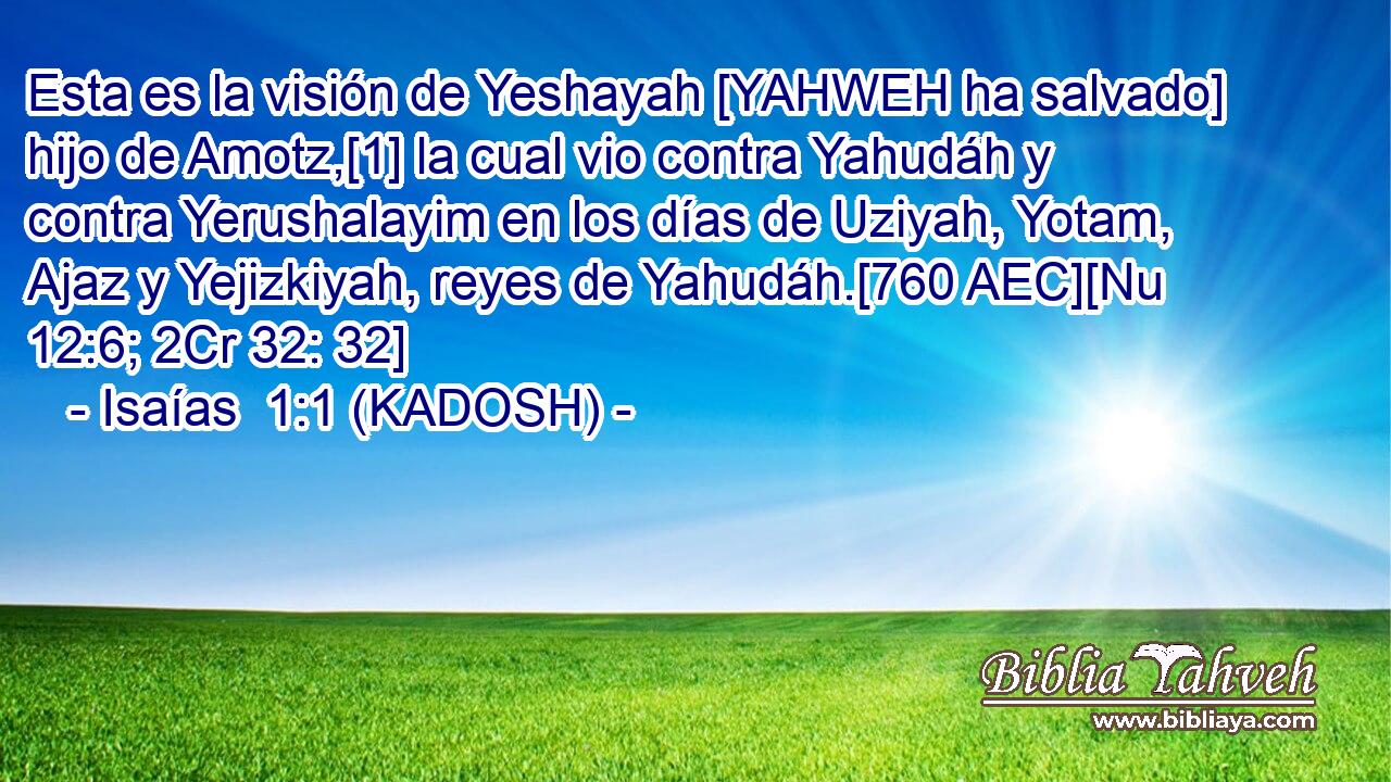  Esta es la visión de Yeshayah [YAHWEH ha salvado] hijo de Amotz,[1] la cual vio contra Yahudáh y contra Yerushalayim en los días de Uziyah, Yotam, Ajaz y Yejizkiyah, reyes de Yahudáh.[760 AEC][Nu 12:6; 2Cr 32: 32] 