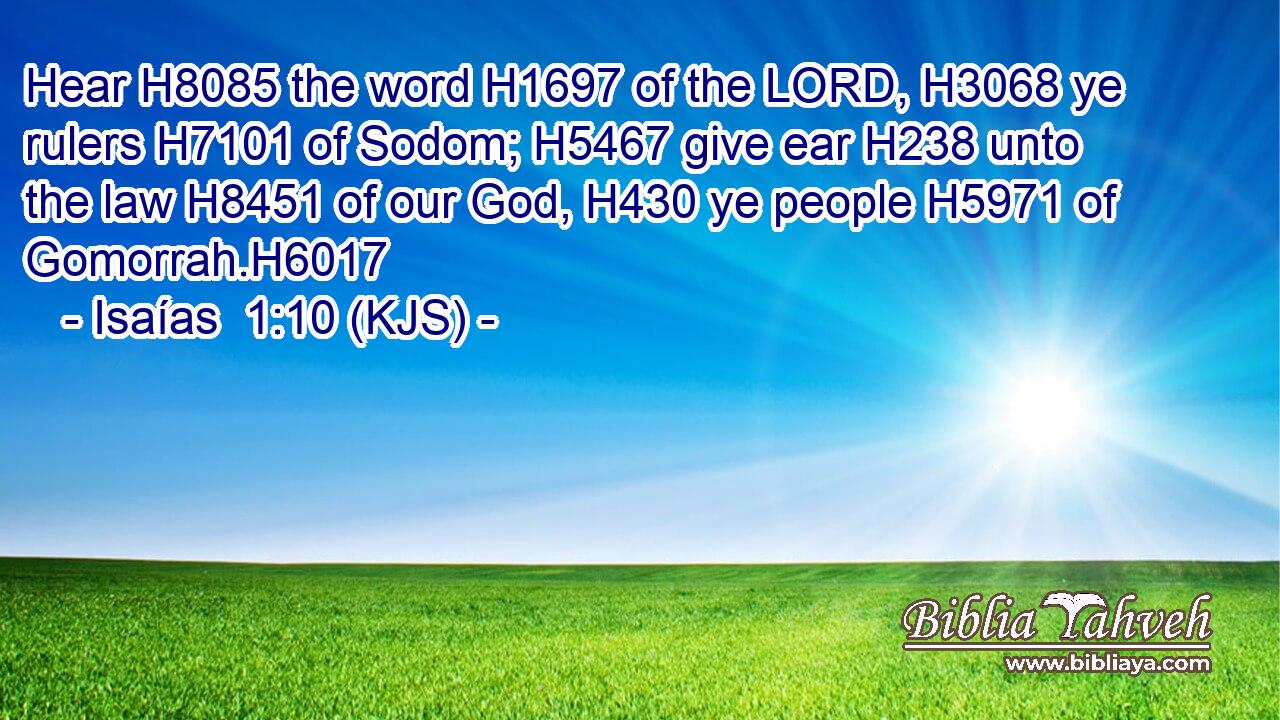 Hear H8085 the word H1697 of the LORD, H3068 ye rulers H7101 of Sodom; H5467 give ear H238 unto the law H8451 of our God, H430 ye people H5971 of Gomorrah.H6017