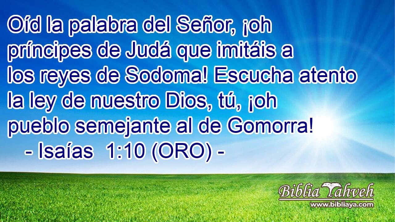  Oíd la palabra del Señor, ¡oh príncipes de Judá que imitáis a los reyes de Sodoma! Escucha atento la ley de nuestro Dios, tú, ¡oh pueblo semejante al de Gomorra! 