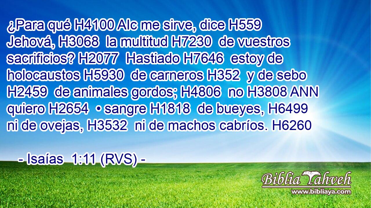 ¿Para qué H4100 AIc me sirve, dice H559  Jehová, H3068  la multitud H7230  de vuestros sacrificios? H2077  Hastiado H7646  estoy de holocaustos H5930  de carneros H352  y de sebo H2459  de animales gordos; H4806  no H3808 ANN quiero H2654  • sangre H1818  de bueyes, H6499  ni de ovejas, H3532  ni de machos cabríos. H6260  