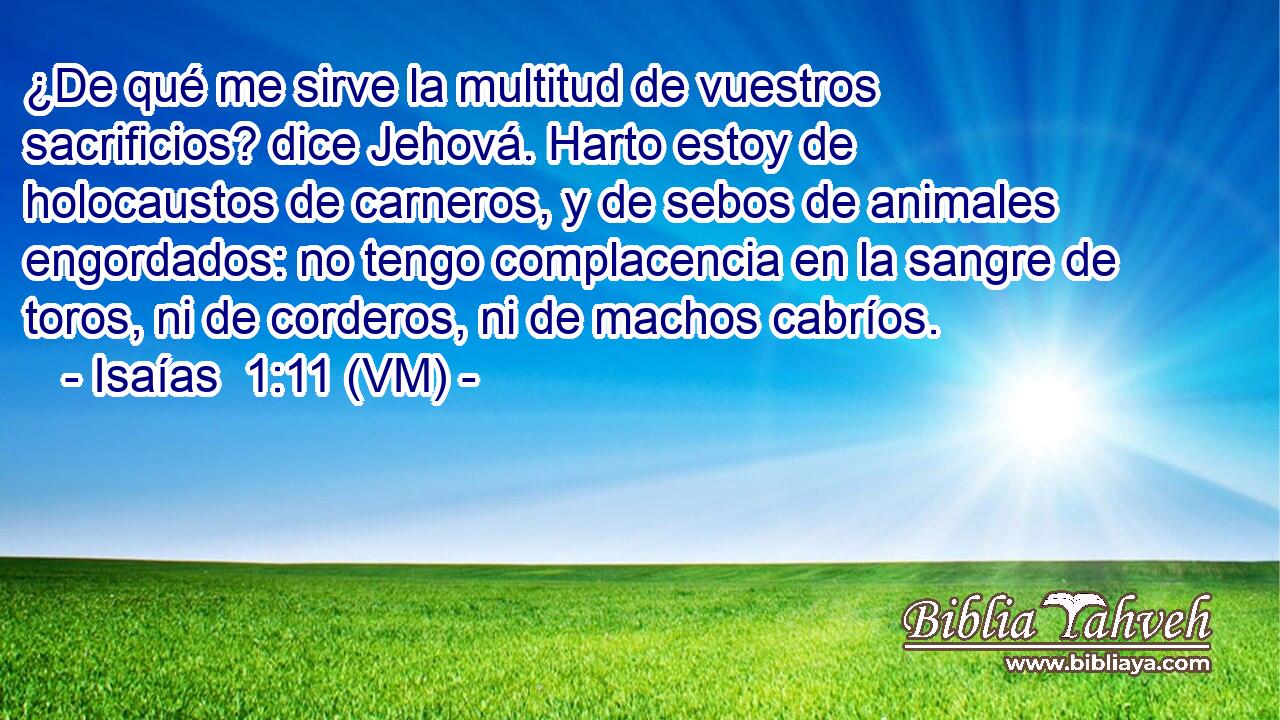  ¿De qué me sirve la multitud de vuestros sacrificios? dice Jehová. Harto estoy de holocaustos de carneros, y de sebos de animales engordados: no tengo complacencia en la sangre de toros, ni de corderos, ni de machos cabríos. 