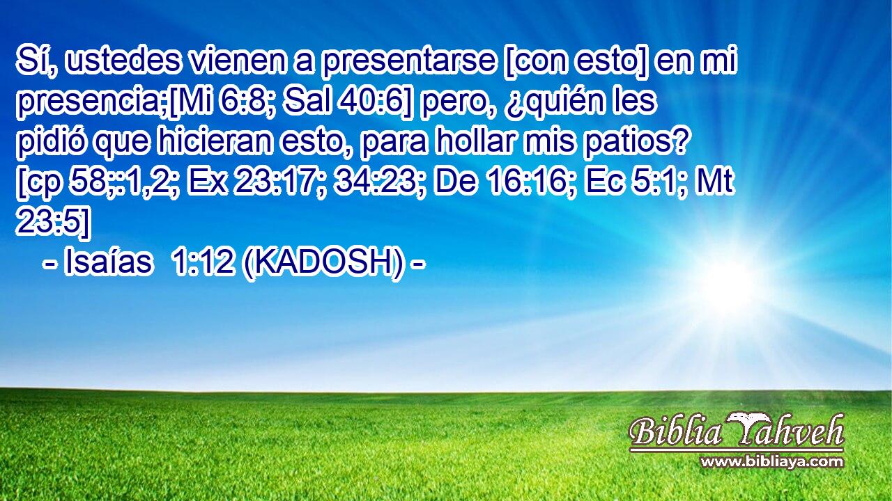  Sí, ustedes vienen a presentarse [con esto] en mi presencia;[Mi 6:8; Sal 40:6] pero, ¿quién les pidió que hicieran esto, para hollar mis patios? [cp 58;:1,2; Ex 23:17; 34:23; De 16:16; Ec 5:1; Mt 23:5] 