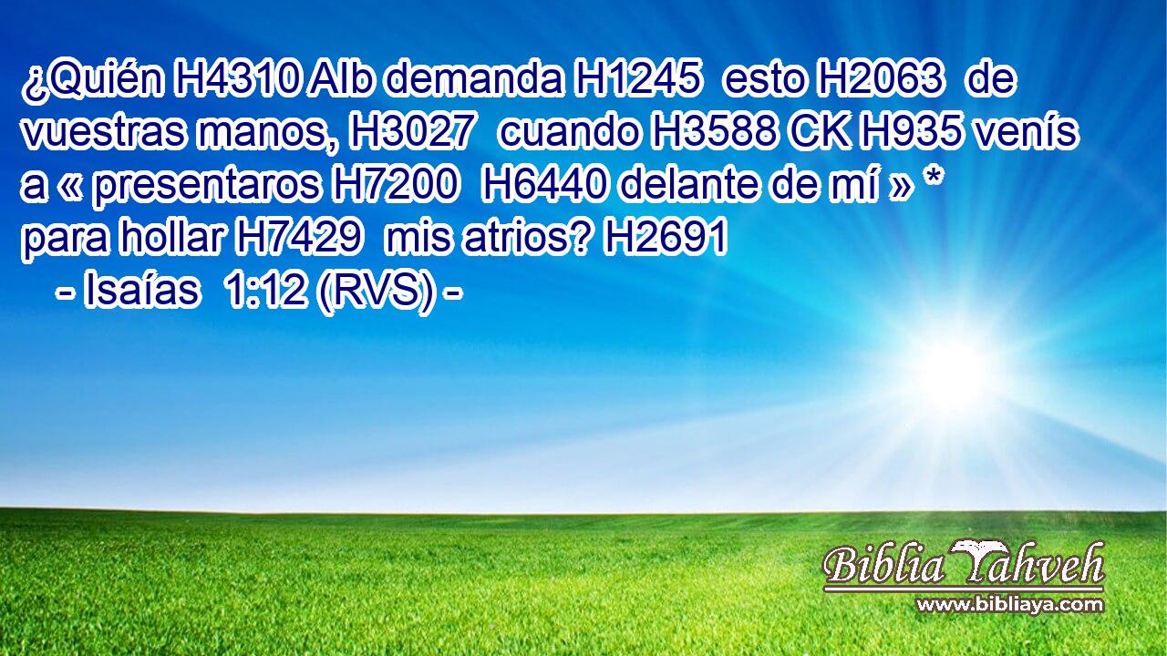 ¿Quién H4310 AIb demanda H1245  esto H2063  de vuestras manos, H3027  cuando H3588 CK H935 venís a « presentaros H7200  H6440 delante de mí » * para hollar H7429  mis atrios? H2691  