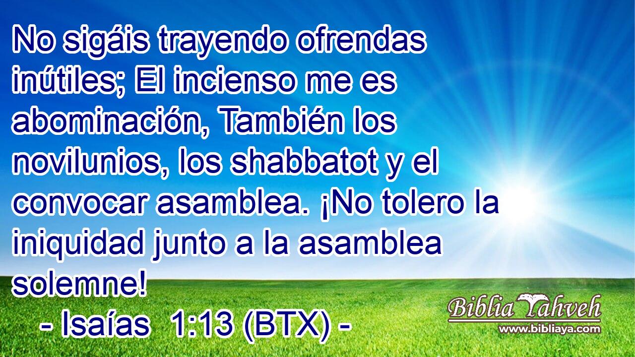 No sigáis trayendo ofrendas inútiles; El incienso me es abominación, También los novilunios, los shabbatot y el convocar asamblea. ¡No tolero la iniquidad junto a la asamblea solemne!