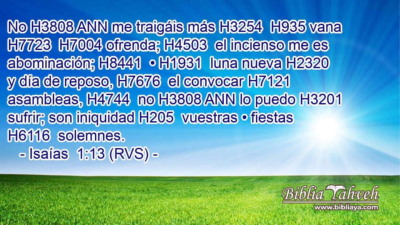 No H3808 ANN me traigáis más H3254  H935 vana H7723  H7004 ofrenda; H4503  el incienso me es abominación; H8441  • H1931  luna nueva H2320  y día de reposo, H7676  el convocar H7121  asambleas, H4744  no H3808 ANN lo puedo H3201  sufrir; son iniquidad H205  vuestras • fiestas H6116  solemnes. 