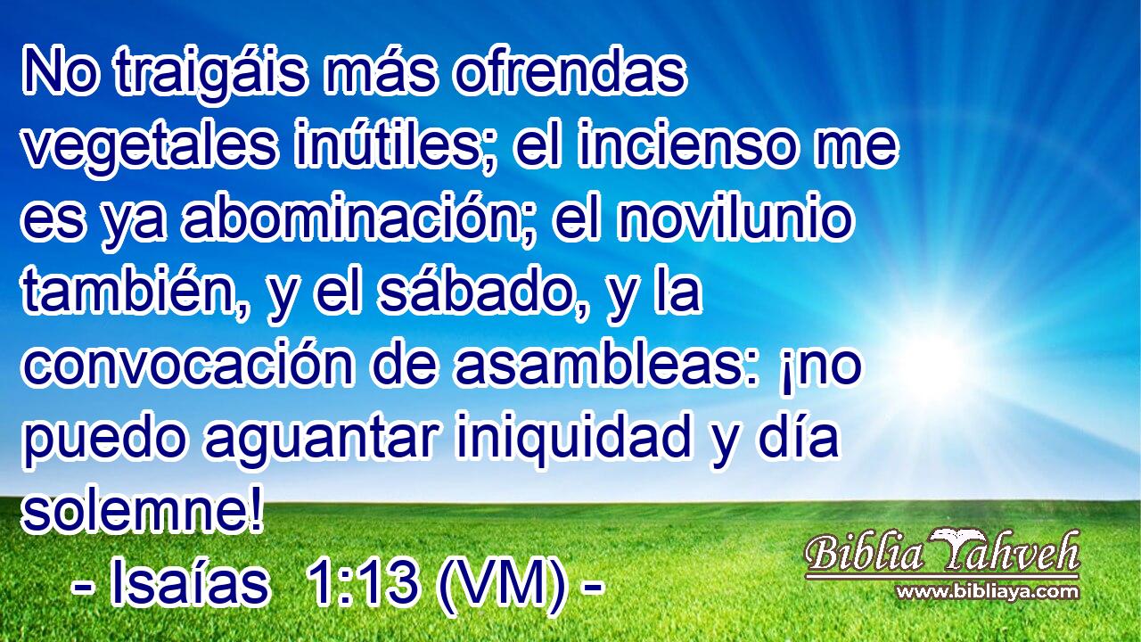  No traigáis más ofrendas vegetales inútiles; el incienso me es ya abominación; el novilunio también, y el sábado, y la convocación de asambleas: ¡no puedo aguantar iniquidad y día solemne! 