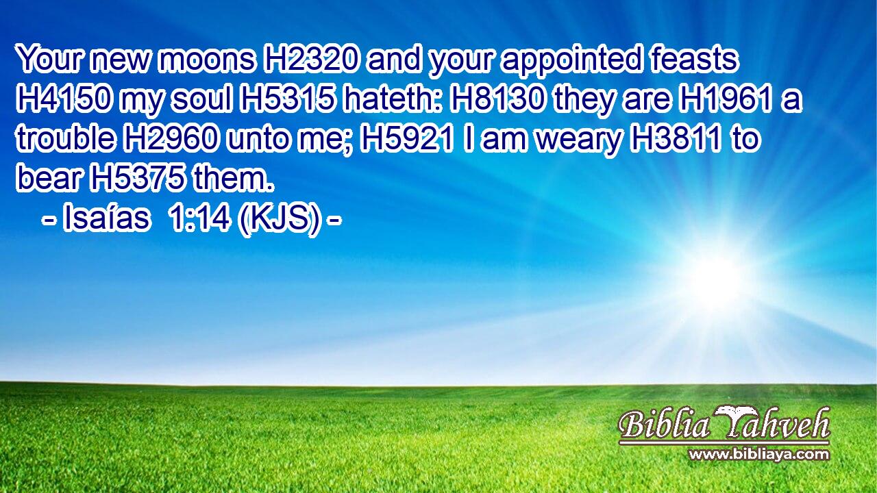Your new moons H2320 and your appointed feasts H4150 my soul H5315 hateth: H8130 they are H1961 a trouble H2960 unto me; H5921 I am weary H3811 to bear H5375 them.