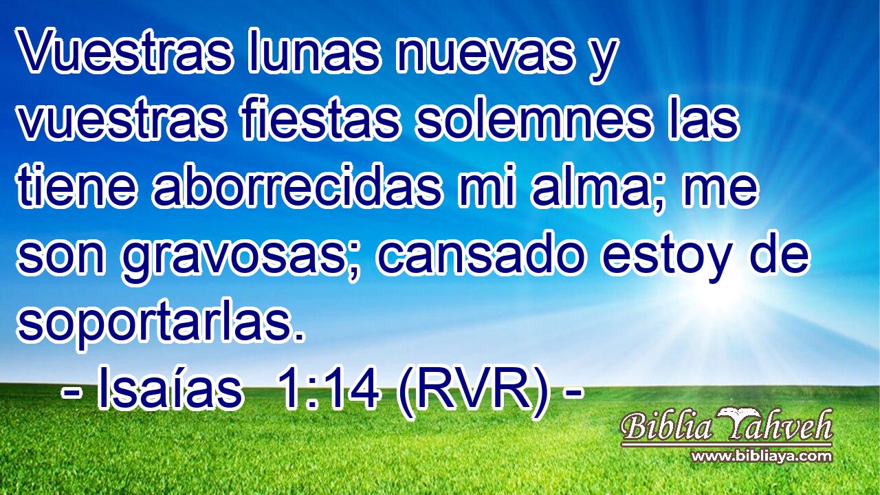 Vuestras lunas nuevas y vuestras fiestas solemnes las tiene aborrecidas mi alma; me son gravosas; cansado estoy de soportarlas.