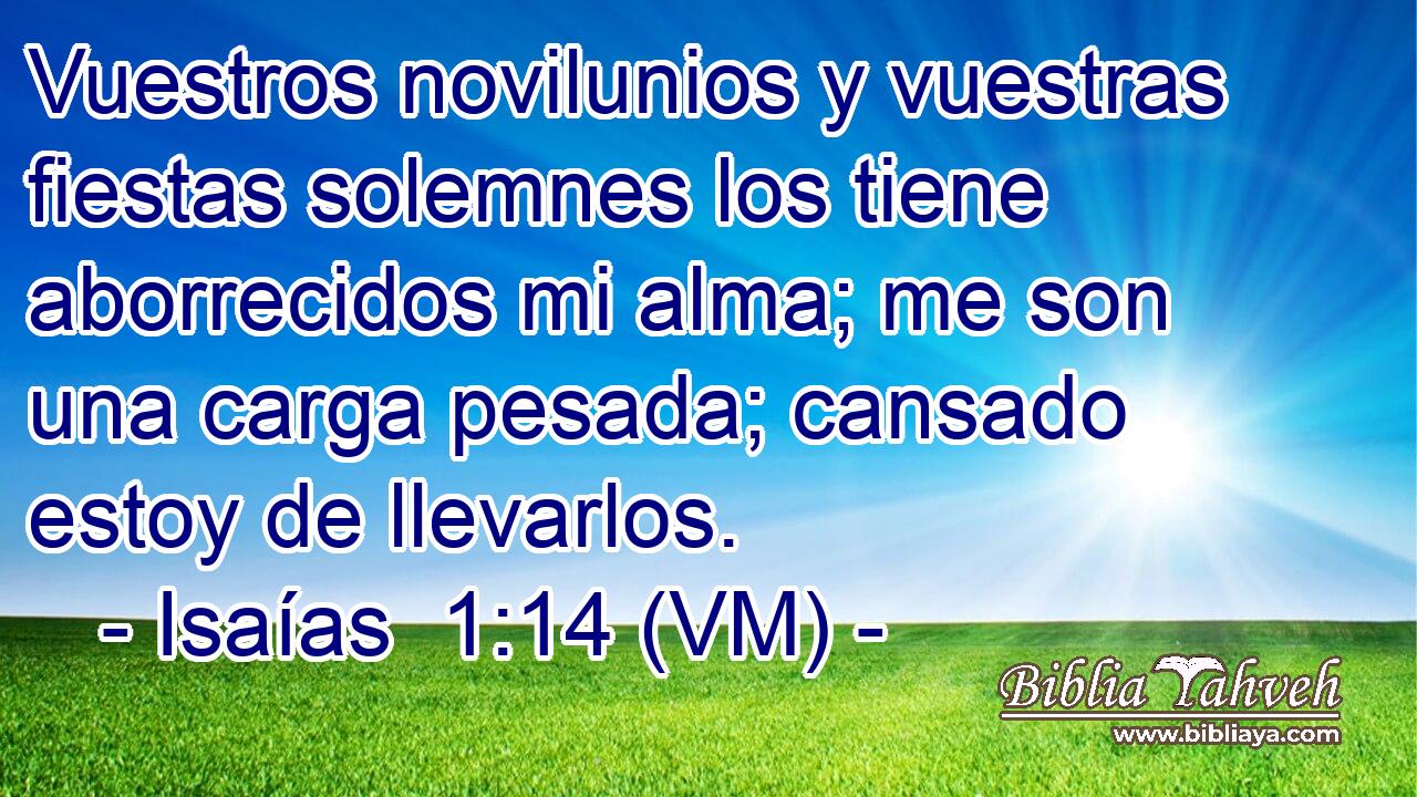  Vuestros novilunios y vuestras fiestas solemnes los tiene aborrecidos mi alma; me son una carga pesada; cansado estoy de llevarlos. 