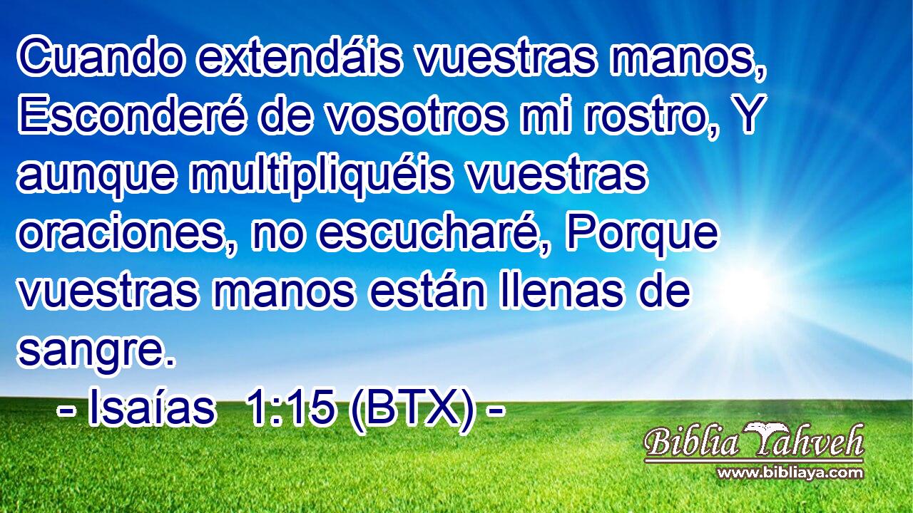 Cuando extendáis vuestras manos, Esconderé de vosotros mi rostro, Y aunque multipliquéis vuestras oraciones, no escucharé, Porque vuestras manos están llenas de sangre.